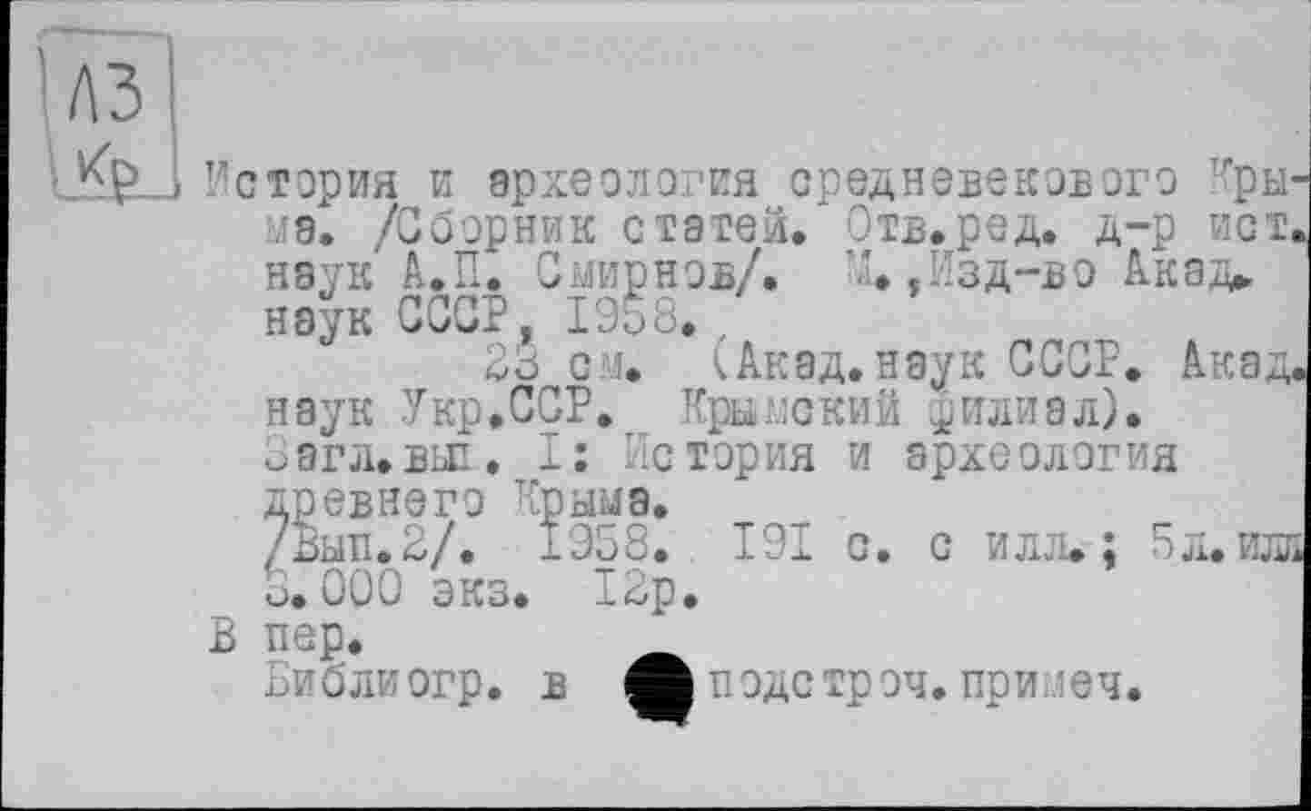 ﻿лз
Ke.
История и археология средневекового тгры' мэ. /Сборник статей. Отв.ред. д-р ист. наук А.П. Смирнов/. М.,Изд-во Акад, наук СССР, Ы8.
23 см. (Акад.наук СССР. Акад наук Укр.ССР. Крымский филиал). Заглавье. I: История и археология древнего Крыма.
/Вып.2/. 1958. 191 с. с илл. ; 5л.илі 3.000 экз. 12р.
В пер.
Библиогр. в Аподстроч. приоеч.